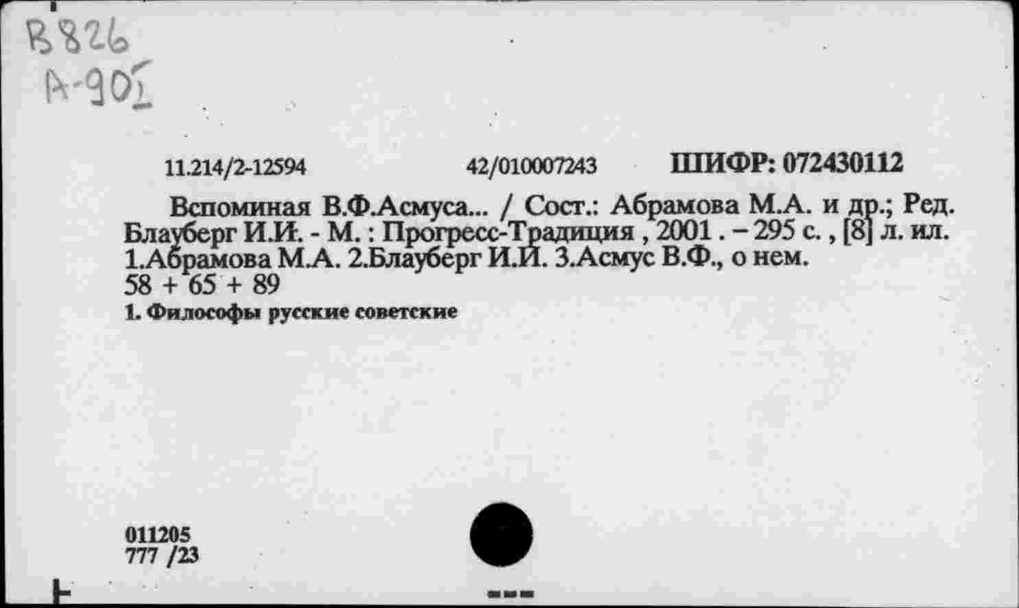 ﻿№
МОх
11.214/2-12594	42/010007243 ШИФР: 072430112
Вспоминая В.Ф.Асмуса... / Сост.: Абрамова М.А. и др.; Ред. Блауберг И.И. - М.: Прогресс-Традиция , 2001. - 295 с., [8] л. ил. 1.Абрамова М.А. 2,Блауберг И.И. З.Асмус В.Ф., о нем. 58 + 65 + 89
1. Философы русские советские
011205
777 /23